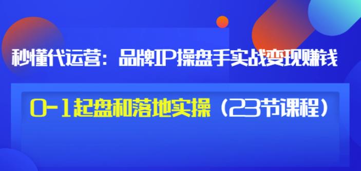 秒懂代运营：品牌IP操盘手实战zuan钱，0-1起盘和落地实操（23节课程）价值199