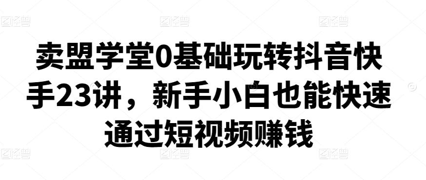 卖盟学堂0基础玩转抖音快手23讲，新手小白也能快速通过短视频zuan钱