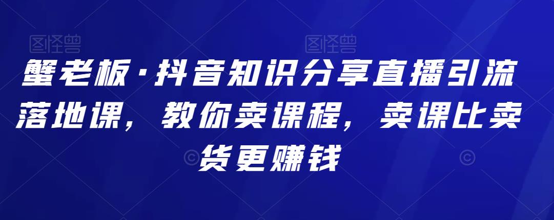 蟹老板·抖音知识分享直播引流落地课，教你卖课程，卖课比卖货更zuan钱