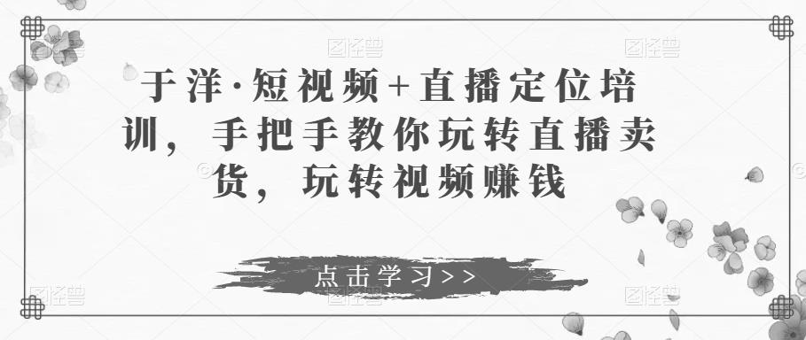 于洋·短视频+直播定位培训，手把手教你玩转直播卖货，玩转视频zuan钱